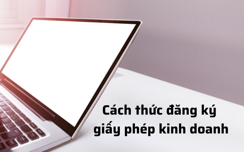 CÁCH THỨC ĐĂNG KÝ GIẤY PHÉP KINH DOANH CHO DOANH NGHIỆP CỦA BẠN